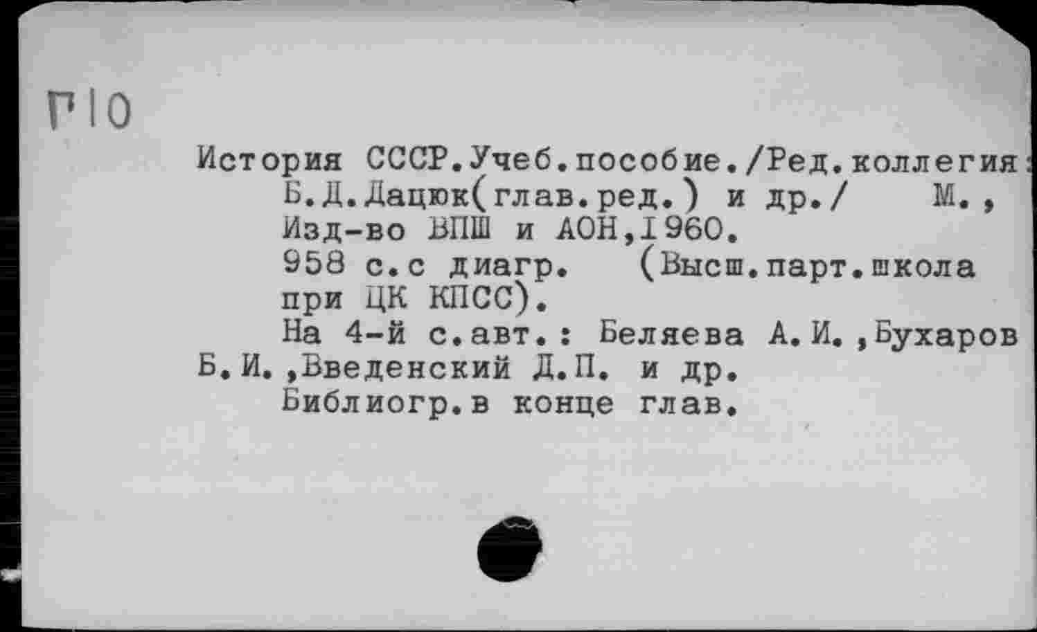 ﻿PIO
История СССР.Учеб.пособие./Ред.коллегия Б.Д.Дацюк(глав.ред.) и др./ М., Изд-во ВПШ и A0H.I960.
958 с.с диагр. (Высш.парт.школа при ЦК КПСС).
На 4-й с.авт.: Беляева А.И.,Бухаров Б.И..Введенский Д.П. и др.
Библиогр.в конце глав.